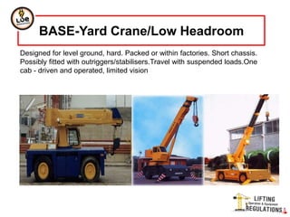 Designed for level ground, hard. Packed or within factories. Short chassis.
Possibly fitted with outriggers/stabilisers.Travel with suspended loads.One
cab - driven and operated, limited vision
BASE-Yard Crane/Low Headroom
 