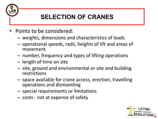 • Points to be considered:
– weights, dimensions and characteristics of loads
– operational speeds, radii, heights of lift and areas of
movement
– number, frequency and types of lifting operations
– length of time on site
– site, ground and environmental or site and building
restrictions
– space available for crane access, erection, travelling
operations and dismantling
– special requirements or limitations
– costs - not at expense of safety
SELECTION OF CRANES
 