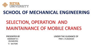 SELECTION, OPERATION AND
MAINTAINANCE OF MOBILE CRANES
PRESENTED BY
SWAROOP K S
[R15ME295]
‘C’ SECTION
UNDER THE GUIDANCE OF
PROF. L R JAGDESSH
SCHOOL OF MECHANICAL ENGINEERING
 