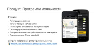 Продукт: Программа лояльности
Функции:
- Регистрация в системе
- Каталог локаций с описаниями
- Геолокация и отображение локаций на карте
- Система управления контентом (CMS)
- Push уведомления с настройками частоты и интересов
- Приложение для iPhone и Android
Смотрите предложение для программ лояльности:
Мобильное приложение для программы лояльности
 