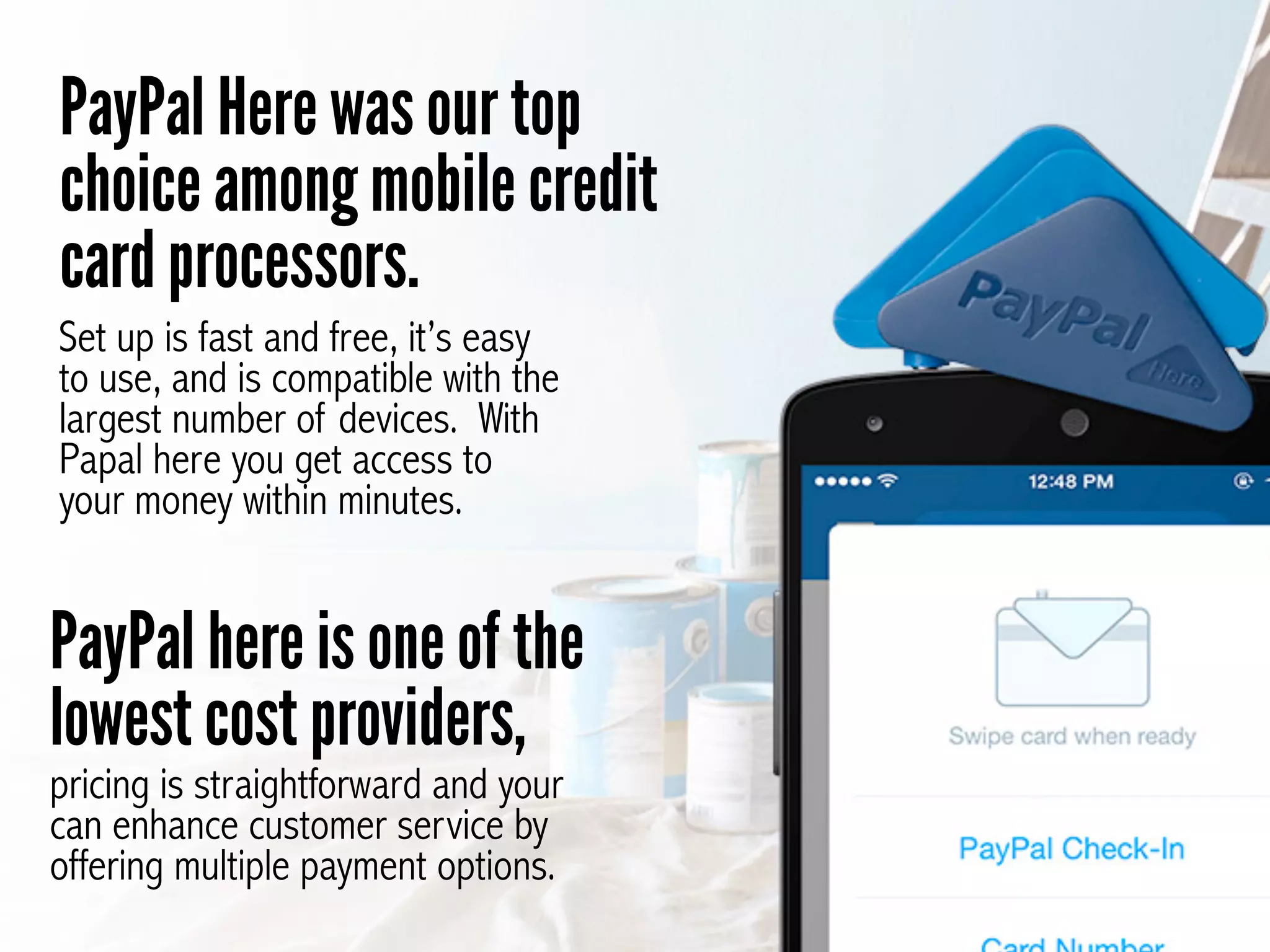 PayPal Here was our top
choice among mobile credit
card processors.
Set up is fast and free, it’s easy
to use, and is compatible with the
largest number of devices. With
Papal here you get access to
your money within minutes.
PayPal here is one of the
lowest cost providers,
pricing is straightforward and your
can enhance customer service by
offering multiple payment options.
 