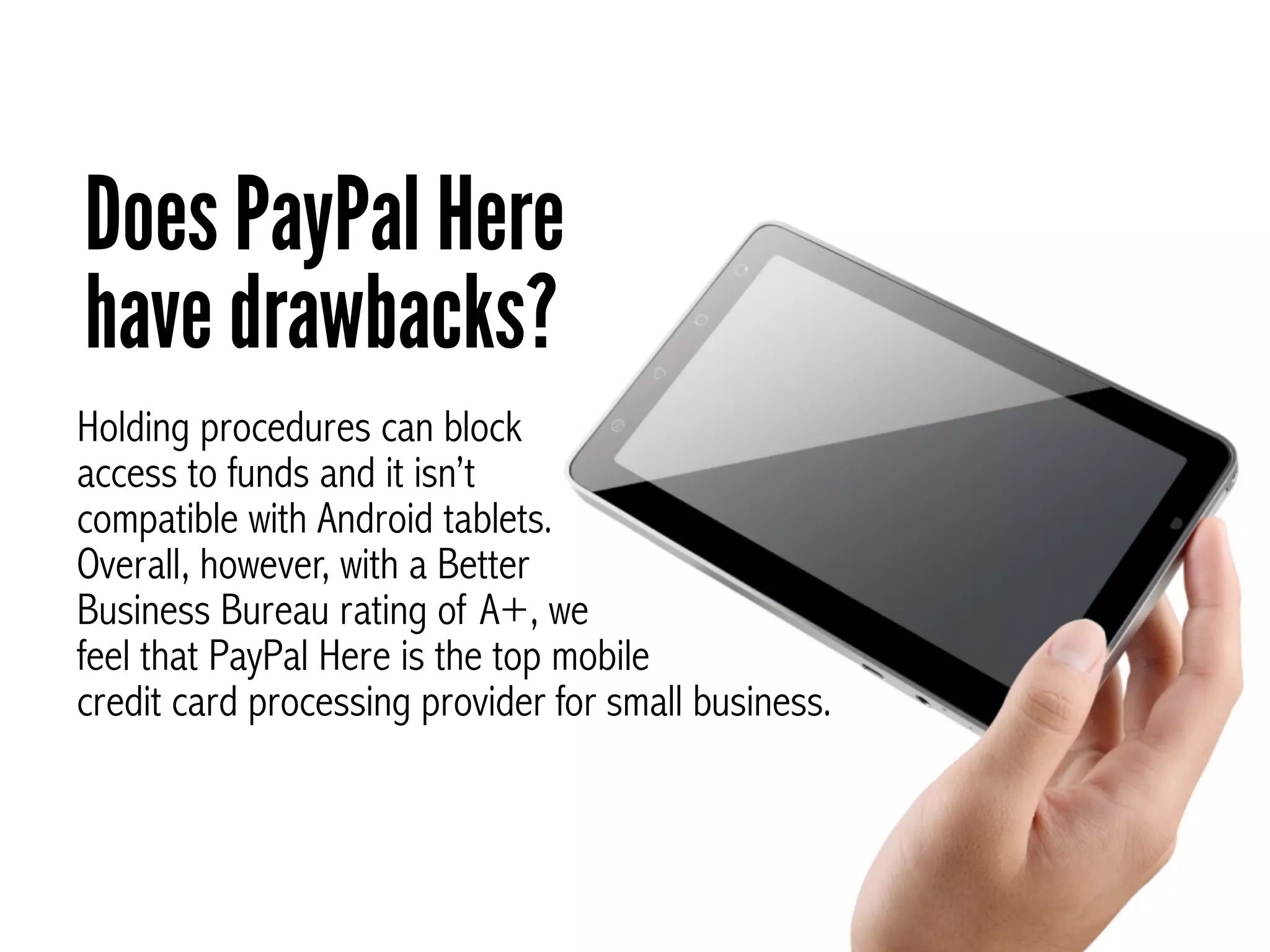 Does PayPal Here
have drawbacks?
Holding procedures can block
access to funds and it isn’t
compatible with Android tablets.
Overall, however, with a Better
Business Bureau rating of A+, we
feel that PayPal Here is the top mobile
credit card processing provider for small business.
 