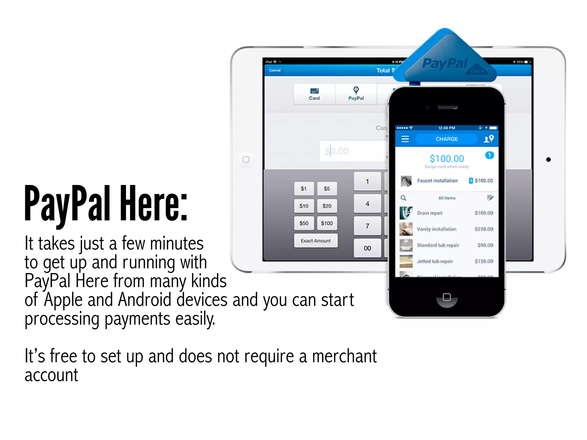 It takes just a few minutes
to get up and running with
PayPal Here from many kinds
of Apple and Android devices and you can start
processing payments easily. 
 
It’s free to set up and does not require a merchant
account
PayPal Here:
 