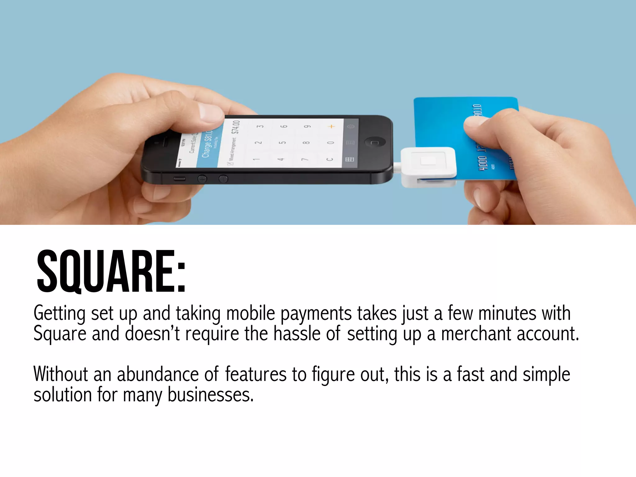 Square:Getting set up and taking mobile payments takes just a few minutes with
Square and doesn’t require the hassle of setting up a merchant account.  
 
Without an abundance of features to figure out, this is a fast and simple
solution for many businesses.
 
