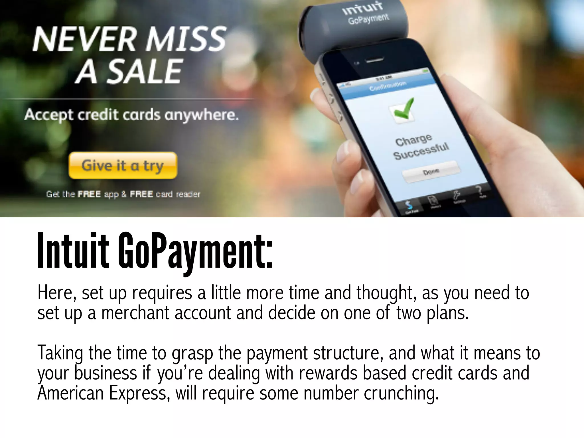 Here, set up requires a little more time and thought, as you need to
set up a merchant account and decide on one of two plans. 
 
Taking the time to grasp the payment structure, and what it means to
your business if you’re dealing with rewards based credit cards and
American Express, will require some number crunching.
Intuit GoPayment:
 
