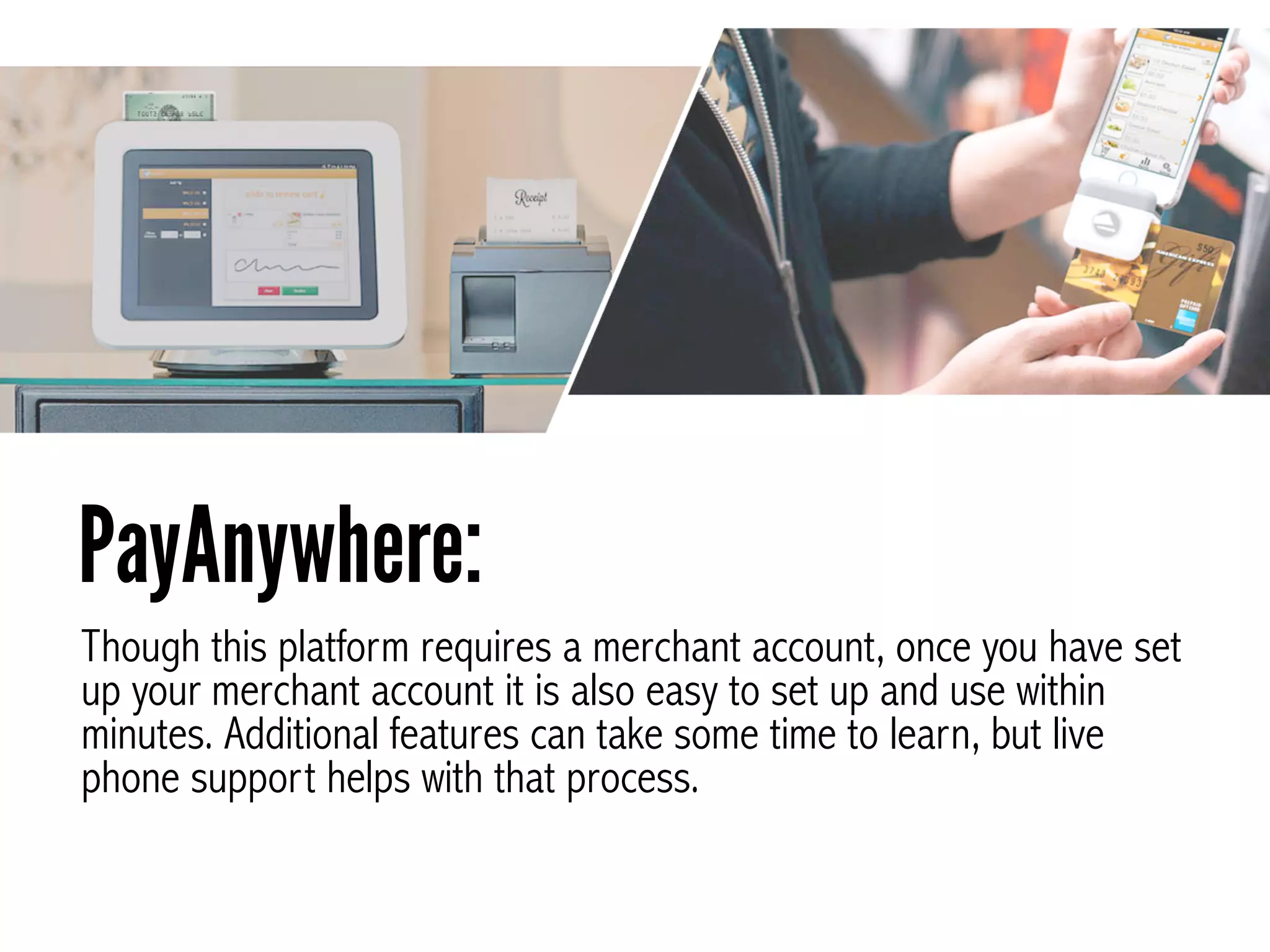 Though this platform requires a merchant account, once you have set
up your merchant account it is also easy to set up and use within
minutes. Additional features can take some time to learn, but live
phone support helps with that process.
PayAnywhere:
 