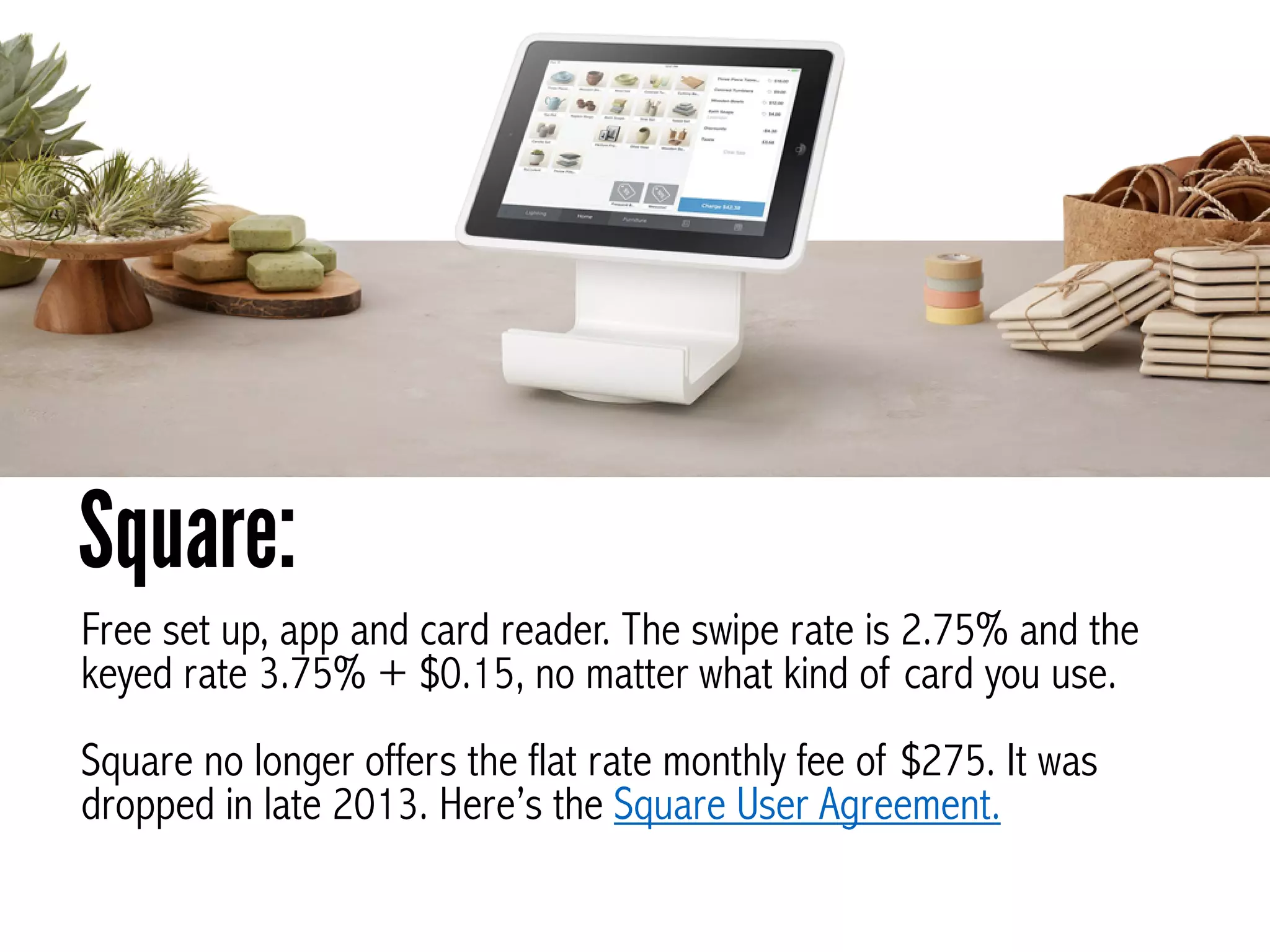 Free set up, app and card reader. The swipe rate is 2.75% and the
keyed rate 3.75% + $0.15, no matter what kind of card you use.
!
Square no longer offers the flat rate monthly fee of $275. It was
dropped in late 2013. Here’s the Square User Agreement.
Square:
 