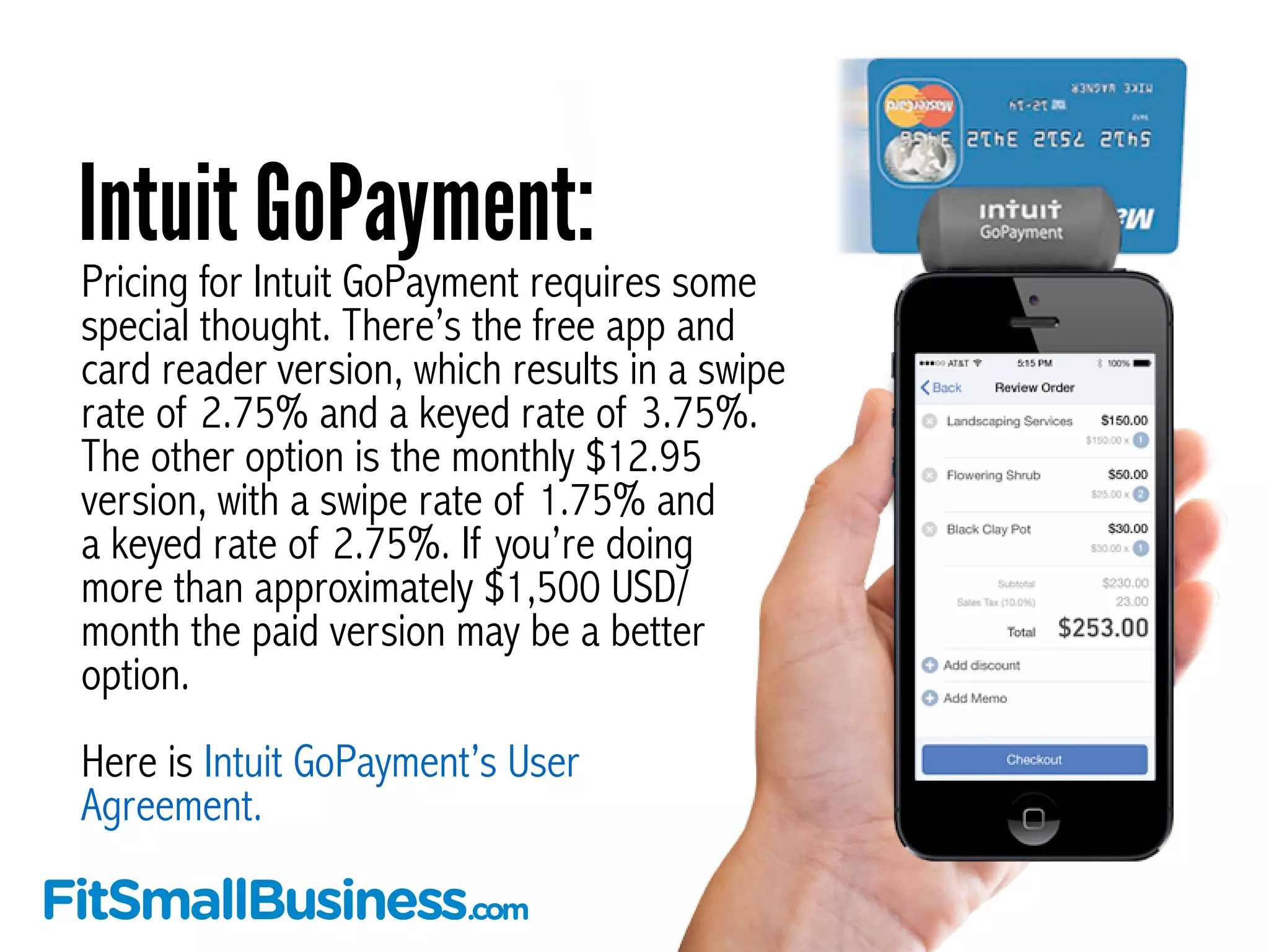 Pricing for Intuit GoPayment requires some
special thought. There’s the free app and
card reader version, which results in a swipe
rate of 2.75% and a keyed rate of 3.75%.
The other option is the monthly $12.95
version, with a swipe rate of 1.75% and
a keyed rate of 2.75%. If you’re doing
more than approximately $1,500 USD/
month the paid version may be a better
option.
!
Here is Intuit GoPayment’s User
Agreement.
Intuit GoPayment:
 