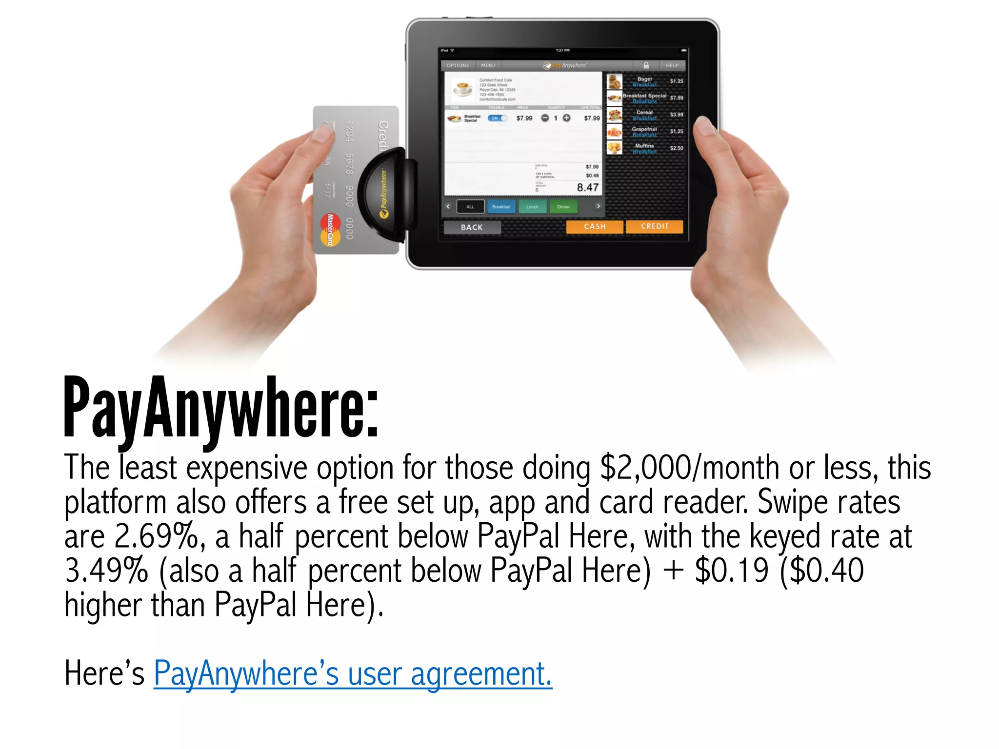 The least expensive option for those doing $2,000/month or less, this
platform also offers a free set up, app and card reader. Swipe rates
are 2.69%, a half percent below PayPal Here, with the keyed rate at
3.49% (also a half percent below PayPal Here) + $0.19 ($0.40
higher than PayPal Here).
!
Here’s PayAnywhere’s user agreement.
PayAnywhere:
 