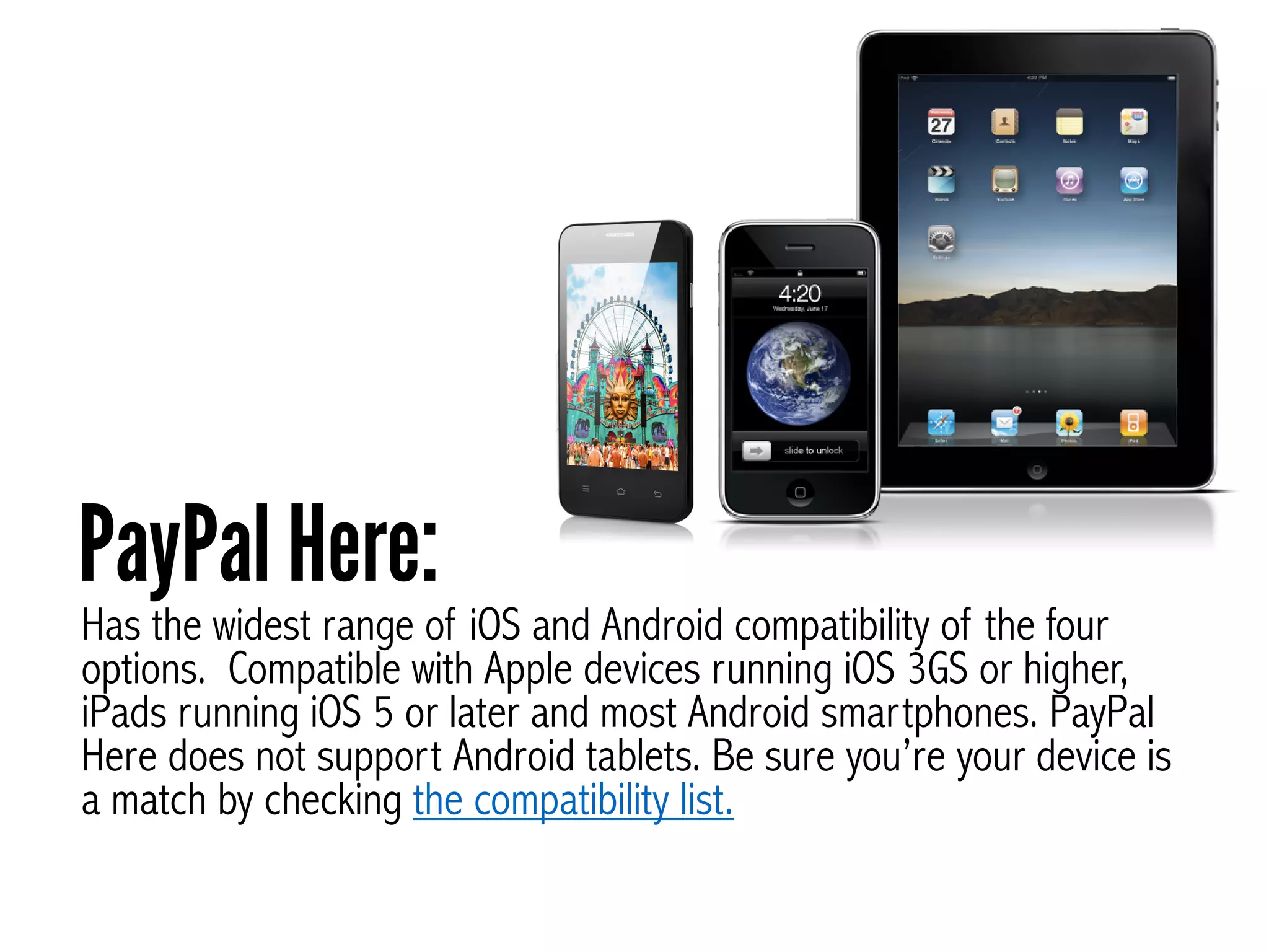 Has the widest range of iOS and Android compatibility of the four
options. Compatible with Apple devices running iOS 3GS or higher,
iPads running iOS 5 or later and most Android smartphones. PayPal
Here does not support Android tablets. Be sure you’re your device is
a match by checking the compatibility list.
PayPal Here:
 