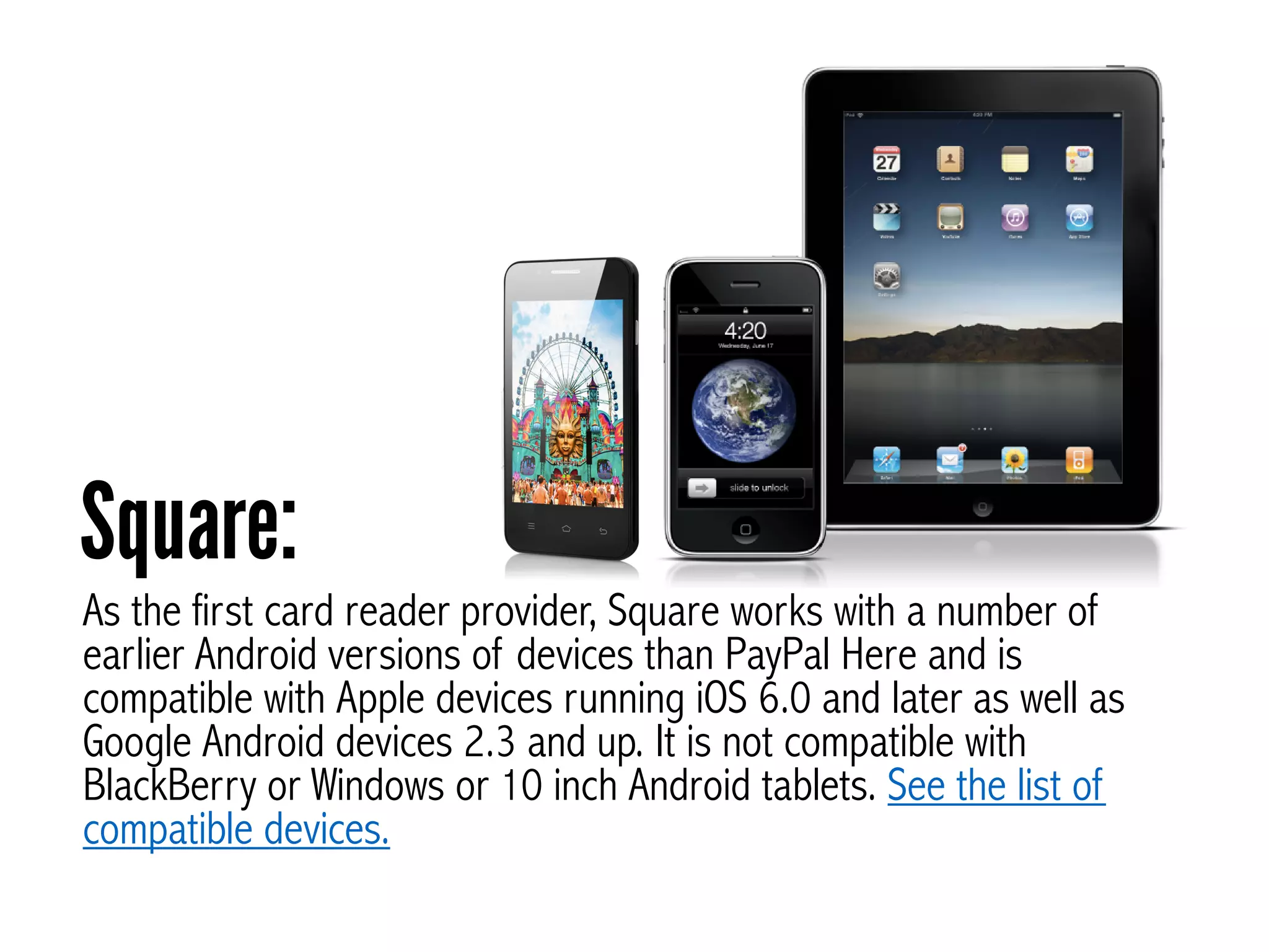 As the first card reader provider, Square works with a number of
earlier Android versions of devices than PayPal Here and is
compatible with Apple devices running iOS 6.0 and later as well as
Google Android devices 2.3 and up. It is not compatible with
BlackBerry or Windows or 10 inch Android tablets. See the list of
compatible devices.
Square:
 