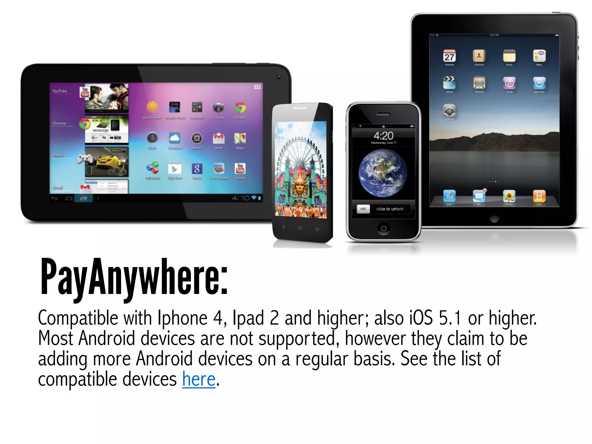 Compatible with Iphone 4, Ipad 2 and higher; also iOS 5.1 or higher.
Most Android devices are not supported, however they claim to be
adding more Android devices on a regular basis. See the list of
compatible devices here.
PayAnywhere:
 