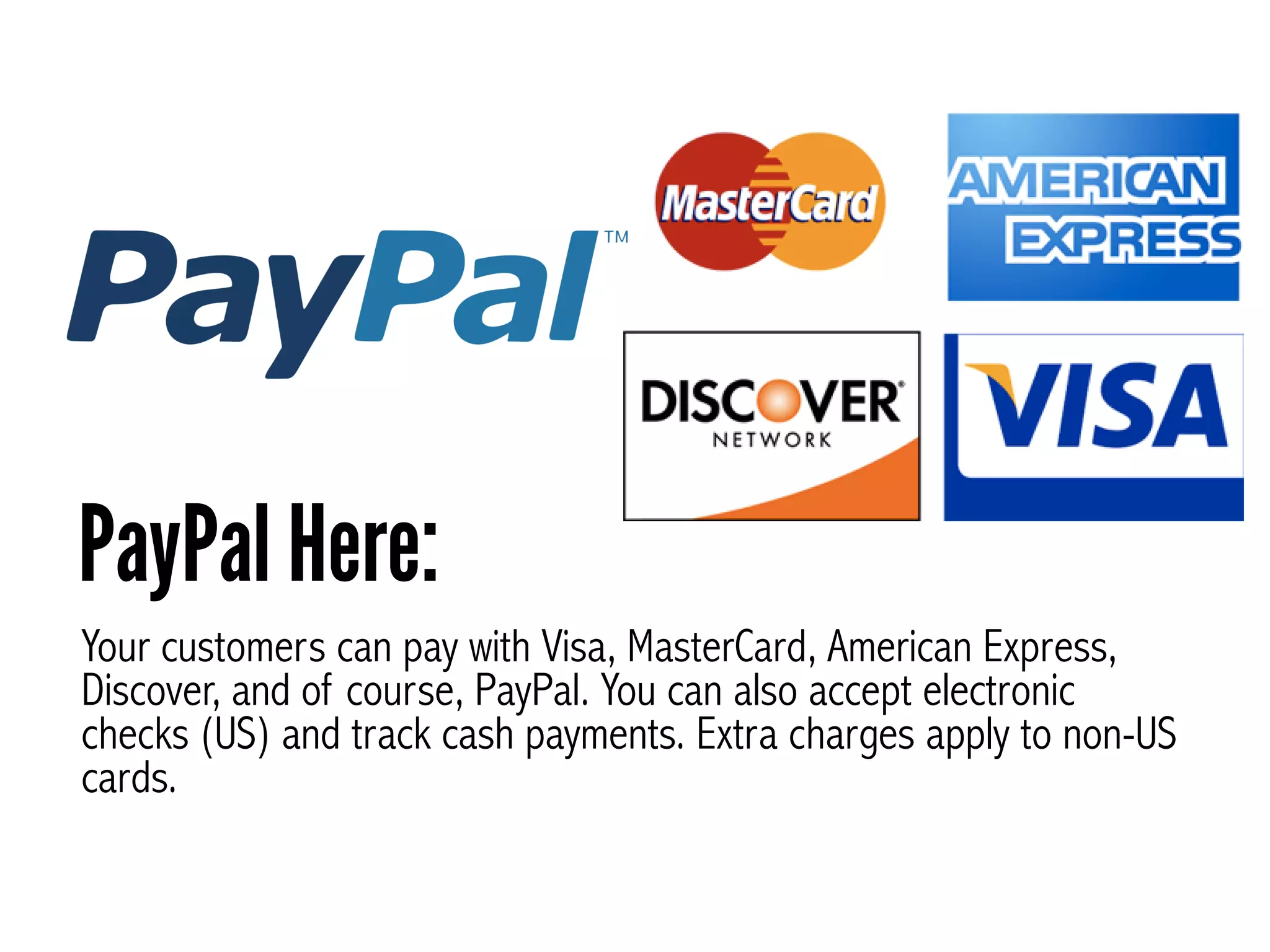 Your customers can pay with Visa, MasterCard, American Express,
Discover, and of course, PayPal. You can also accept electronic
checks (US) and track cash payments. Extra charges apply to non-US
cards.
PayPal Here:
 