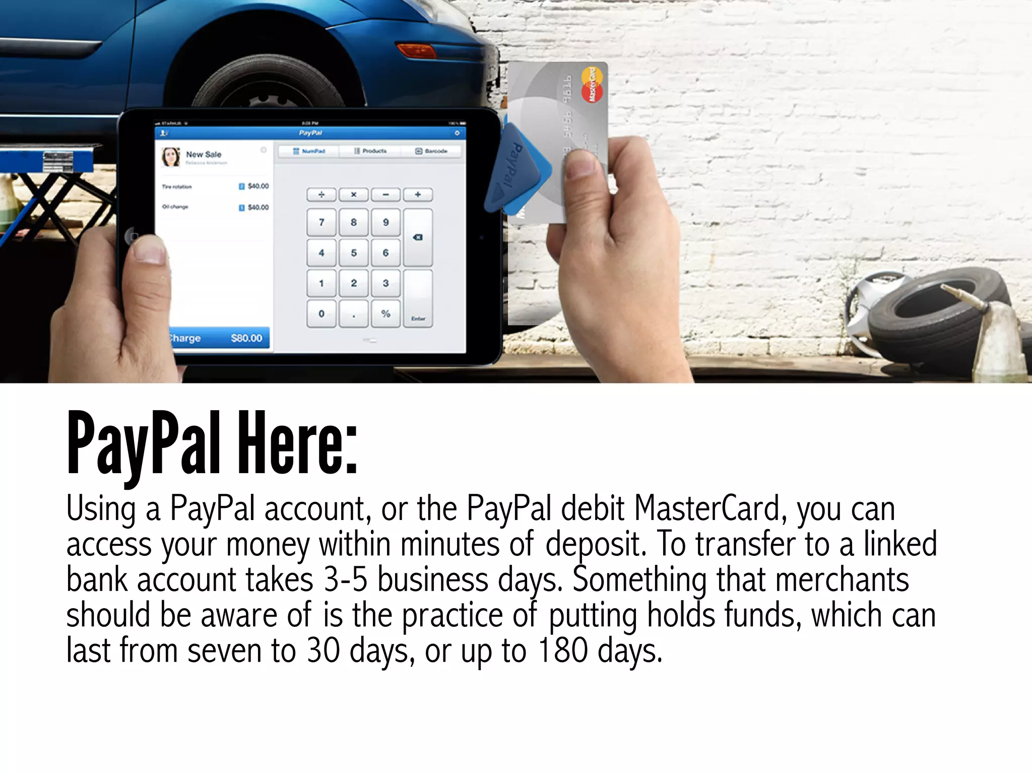 Using a PayPal account, or the PayPal debit MasterCard, you can
access your money within minutes of deposit. To transfer to a linked
bank account takes 3-5 business days. Something that merchants
should be aware of is the practice of putting holds funds, which can
last from seven to 30 days, or up to 180 days.
PayPal Here:
 
