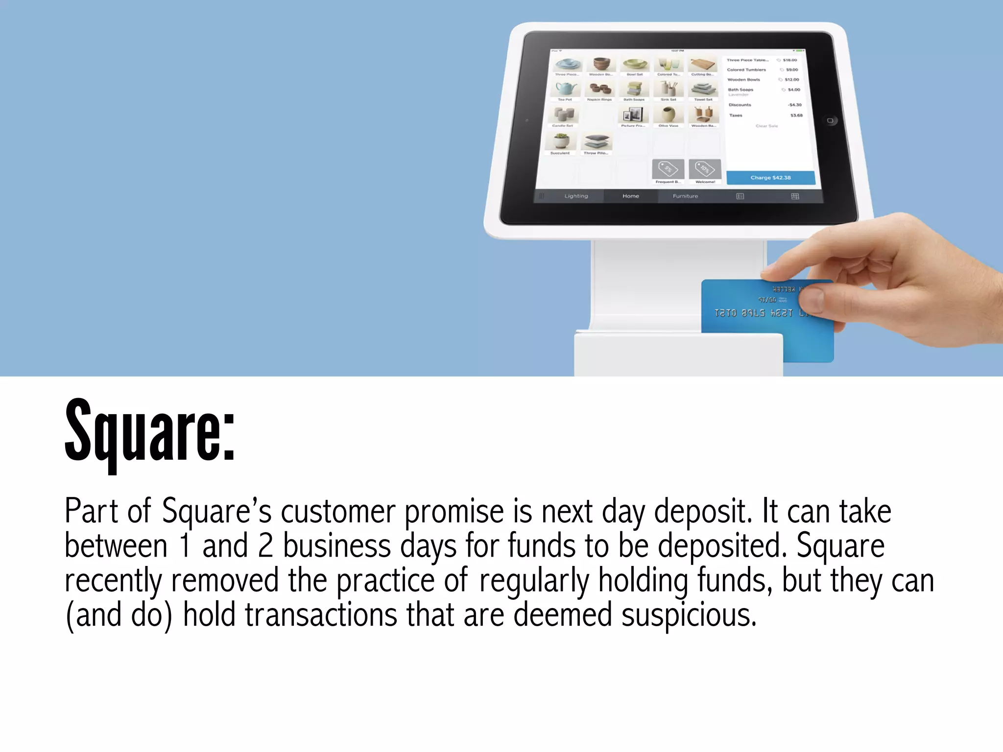 Part of Square’s customer promise is next day deposit. It can take
between 1 and 2 business days for funds to be deposited. Square
recently removed the practice of regularly holding funds, but they can
(and do) hold transactions that are deemed suspicious.
Square:
 
