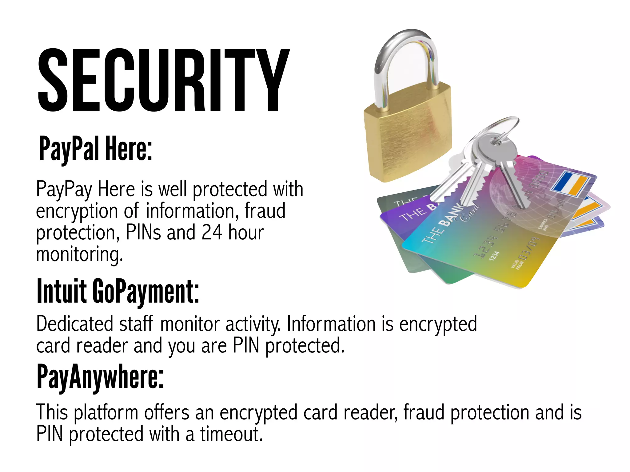 Security
PayPay Here is well protected with
encryption of information, fraud
protection, PINs and 24 hour
monitoring.
PayPal Here:
Dedicated staff monitor activity. Information is encrypted
card reader and you are PIN protected.
Intuit GoPayment:
This platform offers an encrypted card reader, fraud protection and is
PIN protected with a timeout.
PayAnywhere:
 