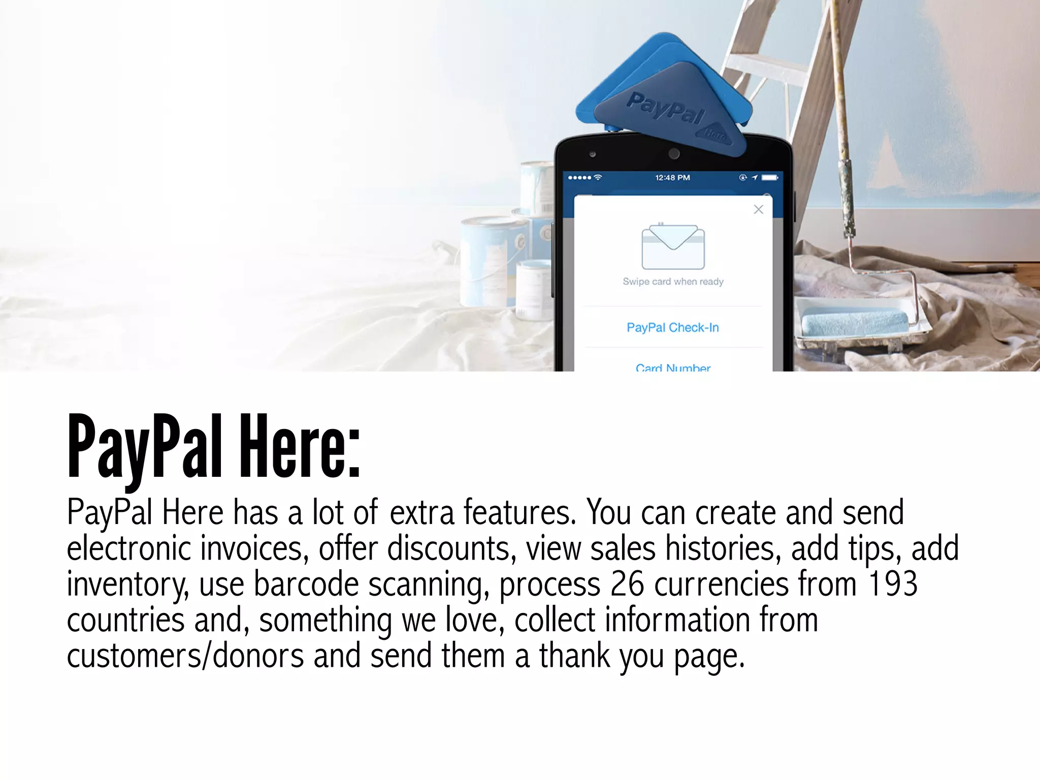 PayPal Here has a lot of extra features. You can create and send
electronic invoices, offer discounts, view sales histories, add tips, add
inventory, use barcode scanning, process 26 currencies from 193
countries and, something we love, collect information from
customers/donors and send them a thank you page.
PayPal Here:
 