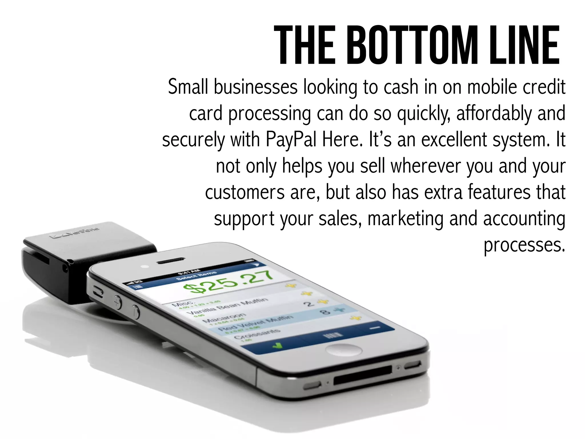 The Bottom Line
Small businesses looking to cash in on mobile credit
card processing can do so quickly, affordably and
securely with PayPal Here. It’s an excellent system. It
not only helps you sell wherever you and your
customers are, but also has extra features that
support your sales, marketing and accounting
processes.
 