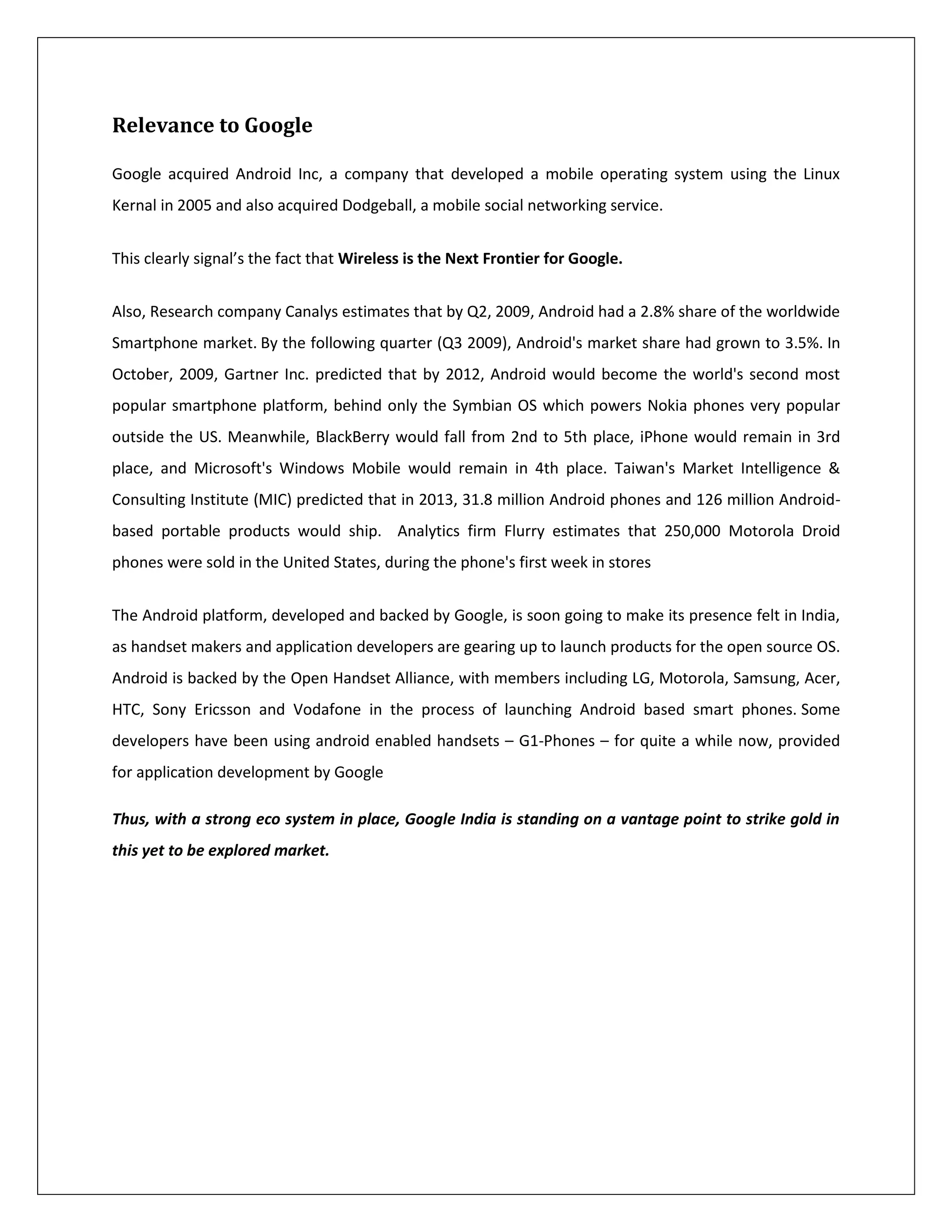 Relevance to Google

Google acquired Android Inc, a company that developed a mobile operating system using the Linux
Kernal in 2005 and also acquired Dodgeball, a mobile social networking service.


This clearly signal’s the fact that Wireless is the Next Frontier for Google.


Also, Research company Canalys estimates that by Q2, 2009, Android had a 2.8% share of the worldwide
Smartphone market. By the following quarter (Q3 2009), Android's market share had grown to 3.5%. In
October, 2009, Gartner Inc. predicted that by 2012, Android would become the world's second most
popular smartphone platform, behind only the Symbian OS which powers Nokia phones very popular
outside the US. Meanwhile, BlackBerry would fall from 2nd to 5th place, iPhone would remain in 3rd
place, and Microsoft's Windows Mobile would remain in 4th place. Taiwan's Market Intelligence &
Consulting Institute (MIC) predicted that in 2013, 31.8 million Android phones and 126 million Android-
based portable products would ship. Analytics firm Flurry estimates that 250,000 Motorola Droid
phones were sold in the United States, during the phone's first week in stores


The Android platform, developed and backed by Google, is soon going to make its presence felt in India,
as handset makers and application developers are gearing up to launch products for the open source OS.
Android is backed by the Open Handset Alliance, with members including LG, Motorola, Samsung, Acer,
HTC, Sony Ericsson and Vodafone in the process of launching Android based smart phones. Some
developers have been using android enabled handsets – G1-Phones – for quite a while now, provided
for application development by Google

Thus, with a strong eco system in place, Google India is standing on a vantage point to strike gold in
this yet to be explored market.
 