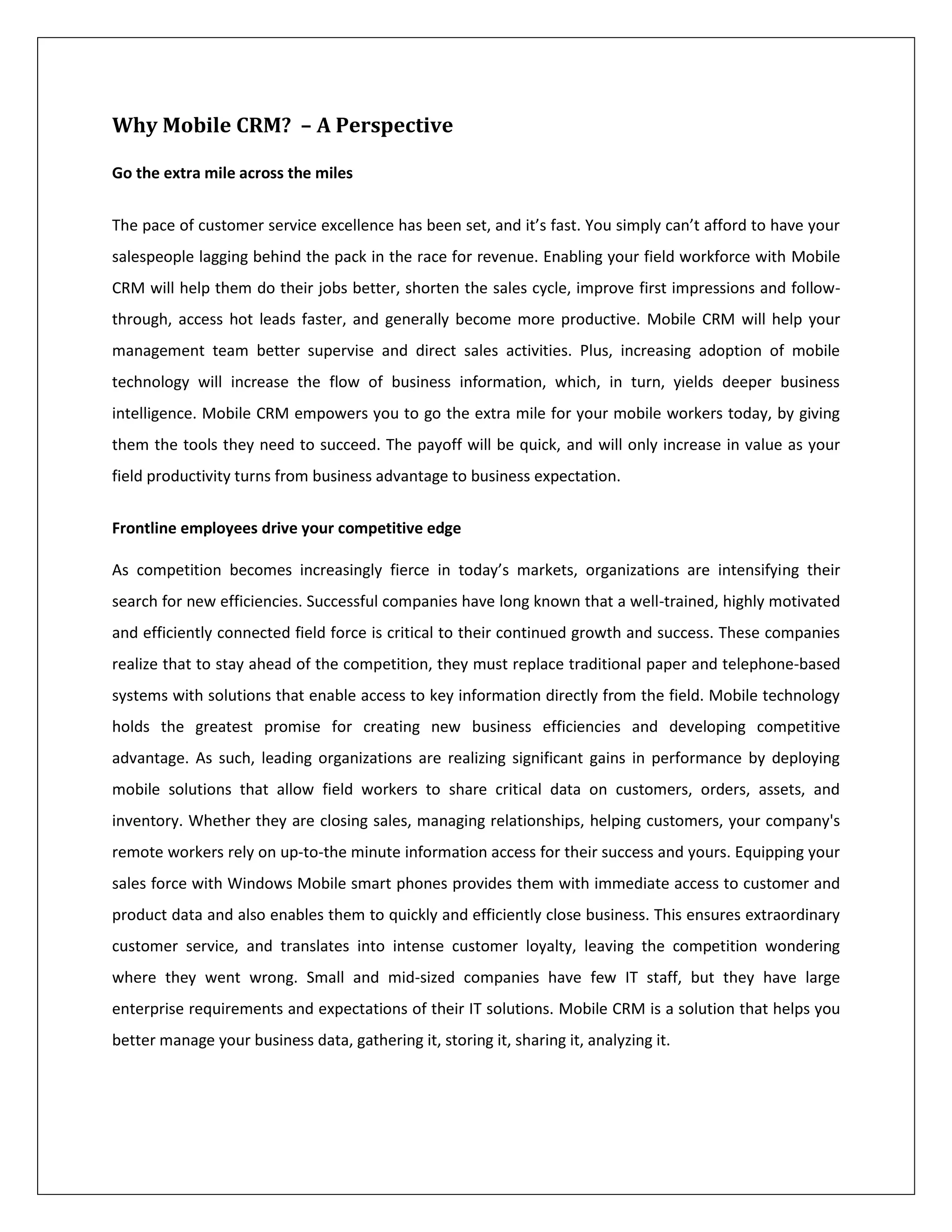 Why Mobile CRM? – A Perspective

Go the extra mile across the miles


The pace of customer service excellence has been set, and it’s fast. You simply can’t afford to have your
salespeople lagging behind the pack in the race for revenue. Enabling your field workforce with Mobile
CRM will help them do their jobs better, shorten the sales cycle, improve first impressions and follow-
through, access hot leads faster, and generally become more productive. Mobile CRM will help your
management team better supervise and direct sales activities. Plus, increasing adoption of mobile
technology will increase the flow of business information, which, in turn, yields deeper business
intelligence. Mobile CRM empowers you to go the extra mile for your mobile workers today, by giving
them the tools they need to succeed. The payoff will be quick, and will only increase in value as your
field productivity turns from business advantage to business expectation.


Frontline employees drive your competitive edge

As competition becomes increasingly fierce in today’s markets, organizations are intensifying their
search for new efficiencies. Successful companies have long known that a well-trained, highly motivated
and efficiently connected field force is critical to their continued growth and success. These companies
realize that to stay ahead of the competition, they must replace traditional paper and telephone-based
systems with solutions that enable access to key information directly from the field. Mobile technology
holds the greatest promise for creating new business efficiencies and developing competitive
advantage. As such, leading organizations are realizing significant gains in performance by deploying
mobile solutions that allow field workers to share critical data on customers, orders, assets, and
inventory. Whether they are closing sales, managing relationships, helping customers, your company's
remote workers rely on up-to-the minute information access for their success and yours. Equipping your
sales force with Windows Mobile smart phones provides them with immediate access to customer and
product data and also enables them to quickly and efficiently close business. This ensures extraordinary
customer service, and translates into intense customer loyalty, leaving the competition wondering
where they went wrong. Small and mid-sized companies have few IT staff, but they have large
enterprise requirements and expectations of their IT solutions. Mobile CRM is a solution that helps you
better manage your business data, gathering it, storing it, sharing it, analyzing it.
 