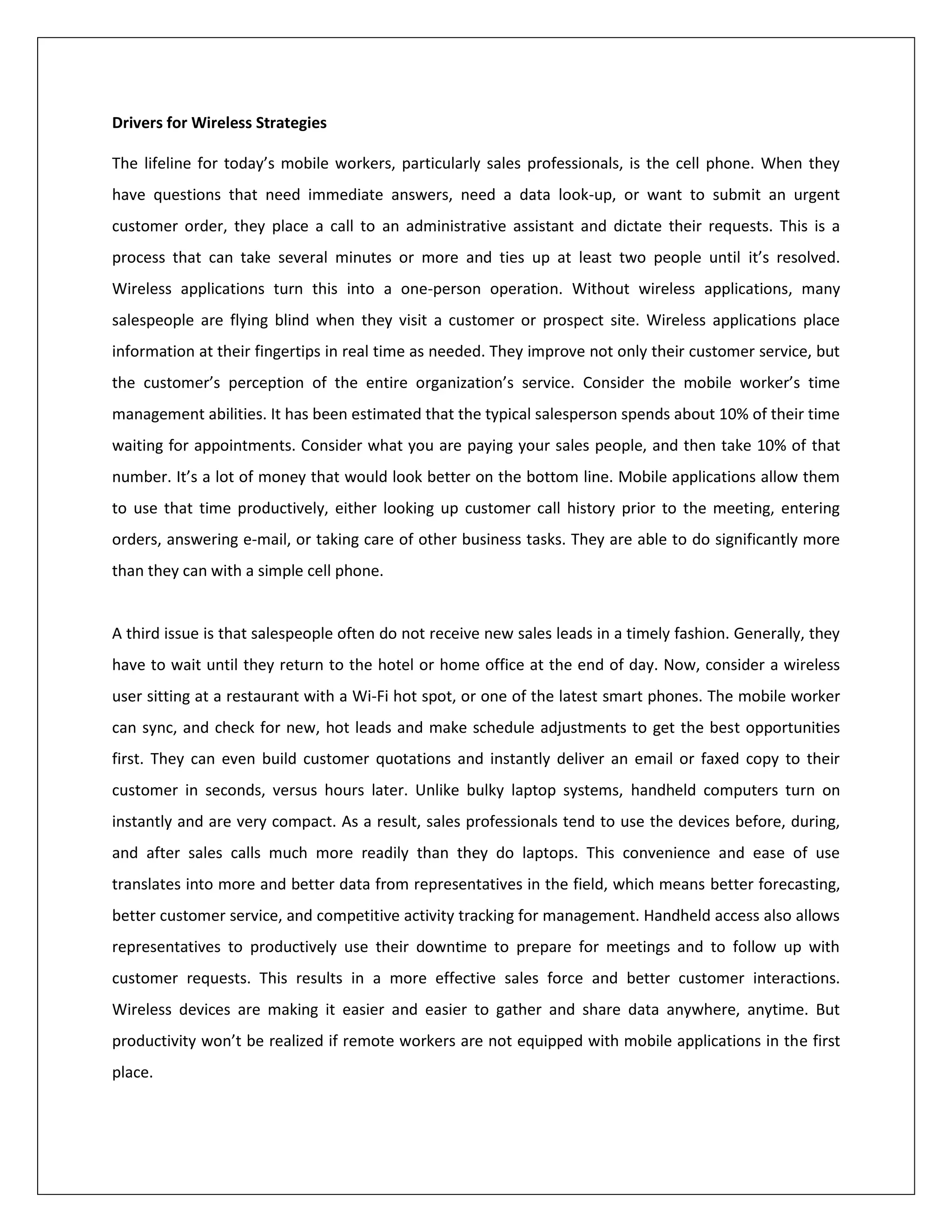 Drivers for Wireless Strategies

The lifeline for today’s mobile workers, particularly sales professionals, is the cell phone. When they
have questions that need immediate answers, need a data look-up, or want to submit an urgent
customer order, they place a call to an administrative assistant and dictate their requests. This is a
process that can take several minutes or more and ties up at least two people until it’s resolved.
Wireless applications turn this into a one-person operation. Without wireless applications, many
salespeople are flying blind when they visit a customer or prospect site. Wireless applications place
information at their fingertips in real time as needed. They improve not only their customer service, but
the customer’s perception of the entire organization’s service. Consider the mobile worker’s time
management abilities. It has been estimated that the typical salesperson spends about 10% of their time
waiting for appointments. Consider what you are paying your sales people, and then take 10% of that
number. It’s a lot of money that would look better on the bottom line. Mobile applications allow them
to use that time productively, either looking up customer call history prior to the meeting, entering
orders, answering e-mail, or taking care of other business tasks. They are able to do significantly more
than they can with a simple cell phone.


A third issue is that salespeople often do not receive new sales leads in a timely fashion. Generally, they
have to wait until they return to the hotel or home office at the end of day. Now, consider a wireless
user sitting at a restaurant with a Wi-Fi hot spot, or one of the latest smart phones. The mobile worker
can sync, and check for new, hot leads and make schedule adjustments to get the best opportunities
first. They can even build customer quotations and instantly deliver an email or faxed copy to their
customer in seconds, versus hours later. Unlike bulky laptop systems, handheld computers turn on
instantly and are very compact. As a result, sales professionals tend to use the devices before, during,
and after sales calls much more readily than they do laptops. This convenience and ease of use
translates into more and better data from representatives in the field, which means better forecasting,
better customer service, and competitive activity tracking for management. Handheld access also allows
representatives to productively use their downtime to prepare for meetings and to follow up with
customer requests. This results in a more effective sales force and better customer interactions.
Wireless devices are making it easier and easier to gather and share data anywhere, anytime. But
productivity won’t be realized if remote workers are not equipped with mobile applications in the first
place.
 