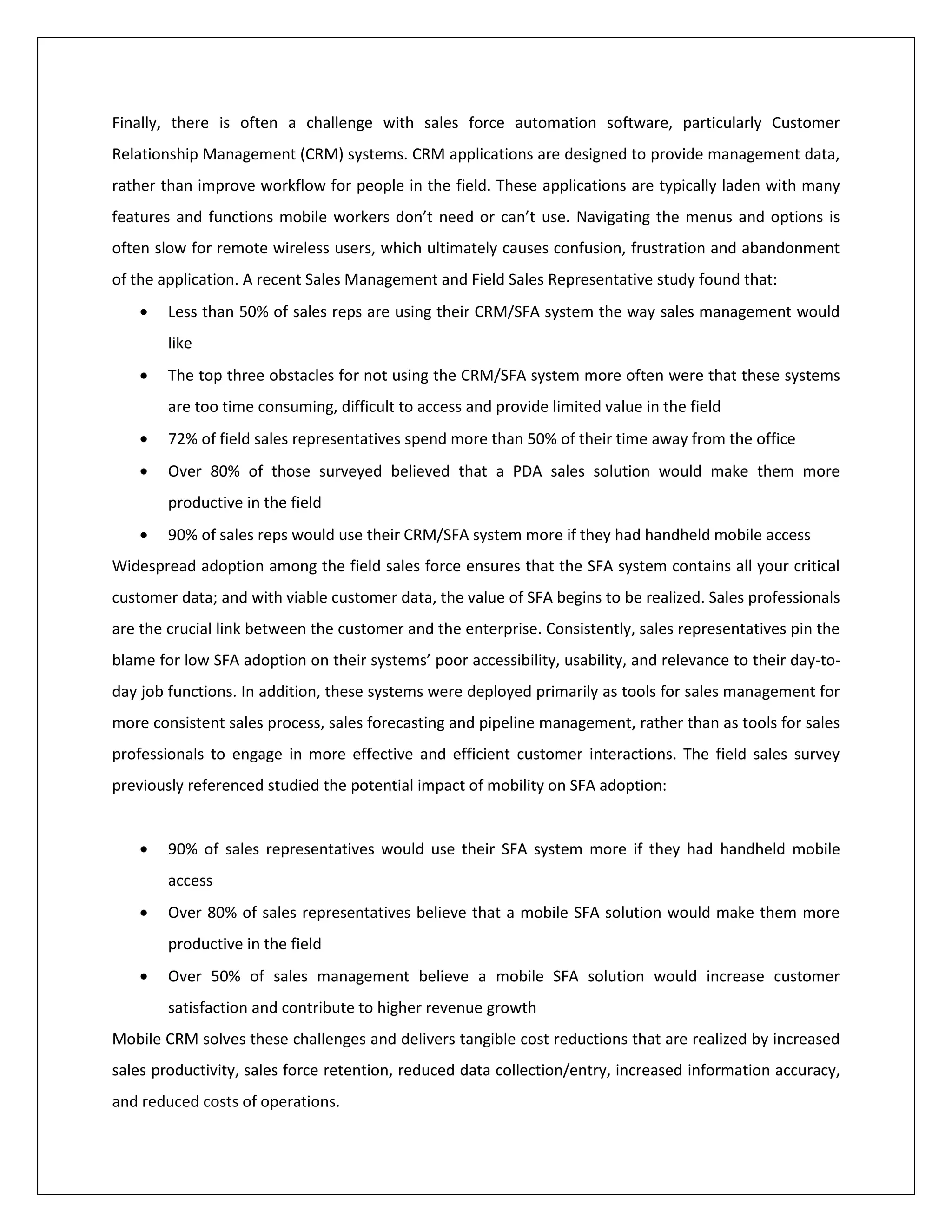 Finally, there is often a challenge with sales force automation software, particularly Customer
Relationship Management (CRM) systems. CRM applications are designed to provide management data,
rather than improve workflow for people in the field. These applications are typically laden with many
features and functions mobile workers don’t need or can’t use. Navigating the menus and options is
often slow for remote wireless users, which ultimately causes confusion, frustration and abandonment
of the application. A recent Sales Management and Field Sales Representative study found that:
        Less than 50% of sales reps are using their CRM/SFA system the way sales management would
        like
        The top three obstacles for not using the CRM/SFA system more often were that these systems
        are too time consuming, difficult to access and provide limited value in the field
        72% of field sales representatives spend more than 50% of their time away from the office
        Over 80% of those surveyed believed that a PDA sales solution would make them more
        productive in the field
        90% of sales reps would use their CRM/SFA system more if they had handheld mobile access
Widespread adoption among the field sales force ensures that the SFA system contains all your critical
customer data; and with viable customer data, the value of SFA begins to be realized. Sales professionals
are the crucial link between the customer and the enterprise. Consistently, sales representatives pin the
blame for low SFA adoption on their systems’ poor accessibility, usability, and relevance to their day-to-
day job functions. In addition, these systems were deployed primarily as tools for sales management for
more consistent sales process, sales forecasting and pipeline management, rather than as tools for sales
professionals to engage in more effective and efficient customer interactions. The field sales survey
previously referenced studied the potential impact of mobility on SFA adoption:


        90% of sales representatives would use their SFA system more if they had handheld mobile
        access
        Over 80% of sales representatives believe that a mobile SFA solution would make them more
        productive in the field
        Over 50% of sales management believe a mobile SFA solution would increase customer
        satisfaction and contribute to higher revenue growth
Mobile CRM solves these challenges and delivers tangible cost reductions that are realized by increased
sales productivity, sales force retention, reduced data collection/entry, increased information accuracy,
and reduced costs of operations.
 