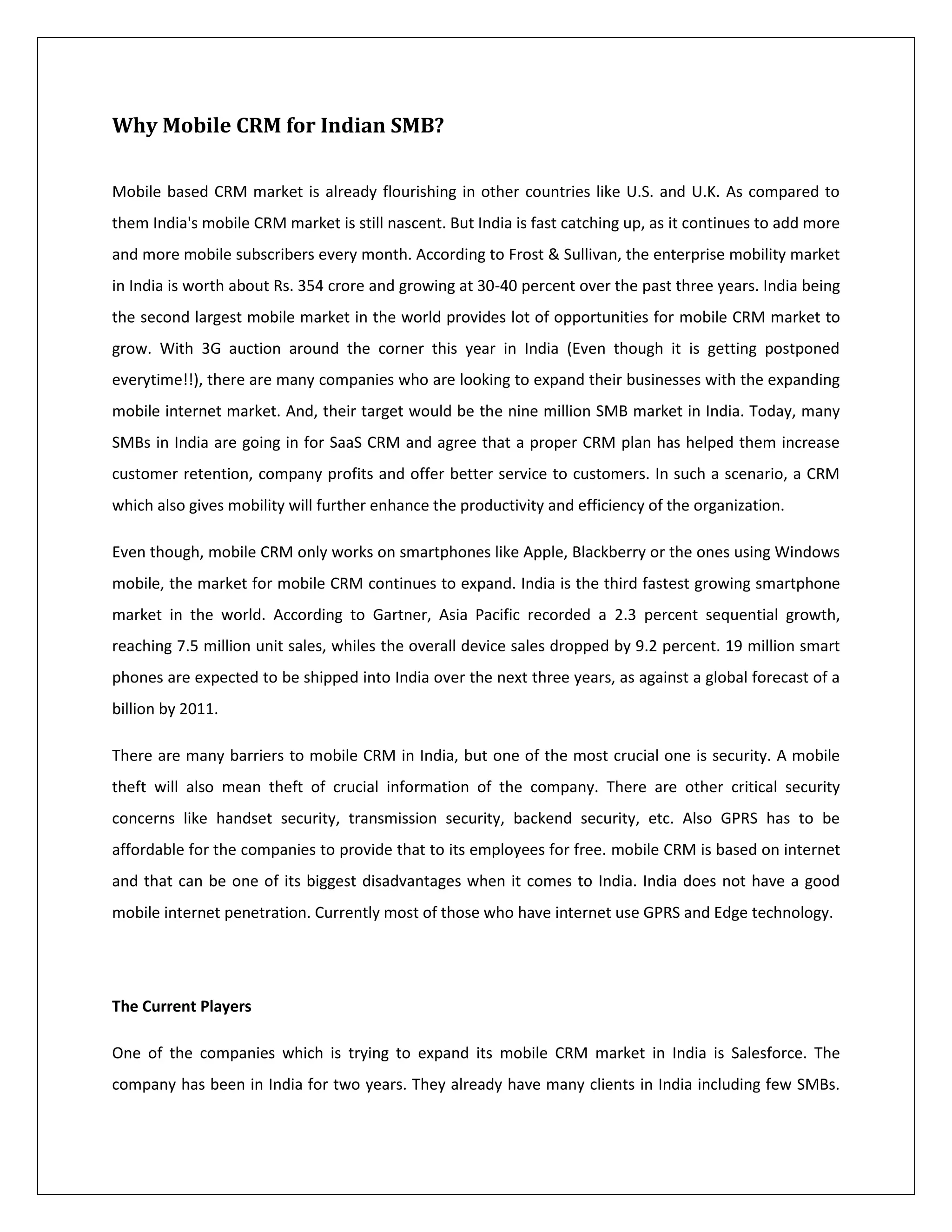 Why Mobile CRM for Indian SMB?

Mobile based CRM market is already flourishing in other countries like U.S. and U.K. As compared to
them India's mobile CRM market is still nascent. But India is fast catching up, as it continues to add more
and more mobile subscribers every month. According to Frost & Sullivan, the enterprise mobility market
in India is worth about Rs. 354 crore and growing at 30-40 percent over the past three years. India being
the second largest mobile market in the world provides lot of opportunities for mobile CRM market to
grow. With 3G auction around the corner this year in India (Even though it is getting postponed
everytime!!), there are many companies who are looking to expand their businesses with the expanding
mobile internet market. And, their target would be the nine million SMB market in India. Today, many
SMBs in India are going in for SaaS CRM and agree that a proper CRM plan has helped them increase
customer retention, company profits and offer better service to customers. In such a scenario, a CRM
which also gives mobility will further enhance the productivity and efficiency of the organization.

Even though, mobile CRM only works on smartphones like Apple, Blackberry or the ones using Windows
mobile, the market for mobile CRM continues to expand. India is the third fastest growing smartphone
market in the world. According to Gartner, Asia Pacific recorded a 2.3 percent sequential growth,
reaching 7.5 million unit sales, whiles the overall device sales dropped by 9.2 percent. 19 million smart
phones are expected to be shipped into India over the next three years, as against a global forecast of a
billion by 2011.

There are many barriers to mobile CRM in India, but one of the most crucial one is security. A mobile
theft will also mean theft of crucial information of the company. There are other critical security
concerns like handset security, transmission security, backend security, etc. Also GPRS has to be
affordable for the companies to provide that to its employees for free. mobile CRM is based on internet
and that can be one of its biggest disadvantages when it comes to India. India does not have a good
mobile internet penetration. Currently most of those who have internet use GPRS and Edge technology.




The Current Players

One of the companies which is trying to expand its mobile CRM market in India is Salesforce. The
company has been in India for two years. They already have many clients in India including few SMBs.
 