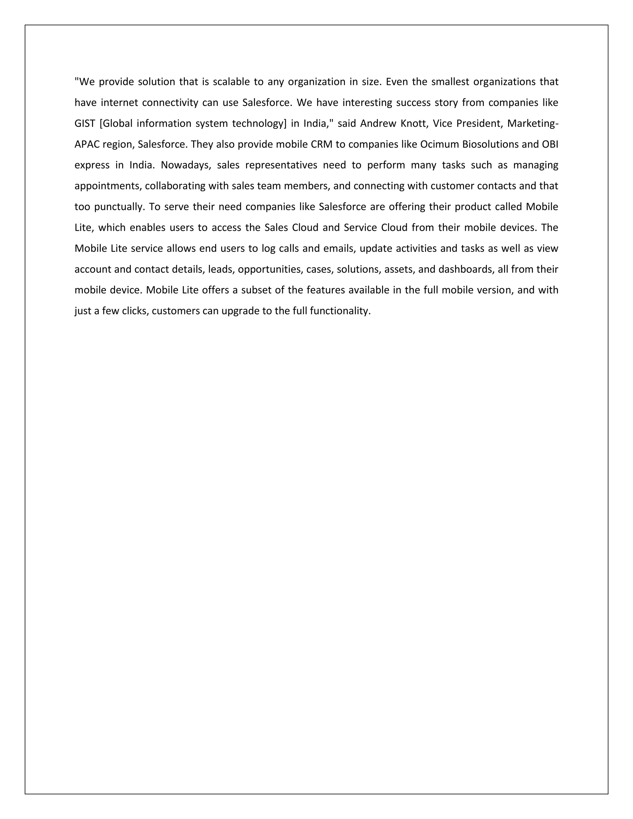 "We provide solution that is scalable to any organization in size. Even the smallest organizations that
have internet connectivity can use Salesforce. We have interesting success story from companies like
GIST [Global information system technology] in India," said Andrew Knott, Vice President, Marketing-
APAC region, Salesforce. They also provide mobile CRM to companies like Ocimum Biosolutions and OBI
express in India. Nowadays, sales representatives need to perform many tasks such as managing
appointments, collaborating with sales team members, and connecting with customer contacts and that
too punctually. To serve their need companies like Salesforce are offering their product called Mobile
Lite, which enables users to access the Sales Cloud and Service Cloud from their mobile devices. The
Mobile Lite service allows end users to log calls and emails, update activities and tasks as well as view
account and contact details, leads, opportunities, cases, solutions, assets, and dashboards, all from their
mobile device. Mobile Lite offers a subset of the features available in the full mobile version, and with
just a few clicks, customers can upgrade to the full functionality.
 