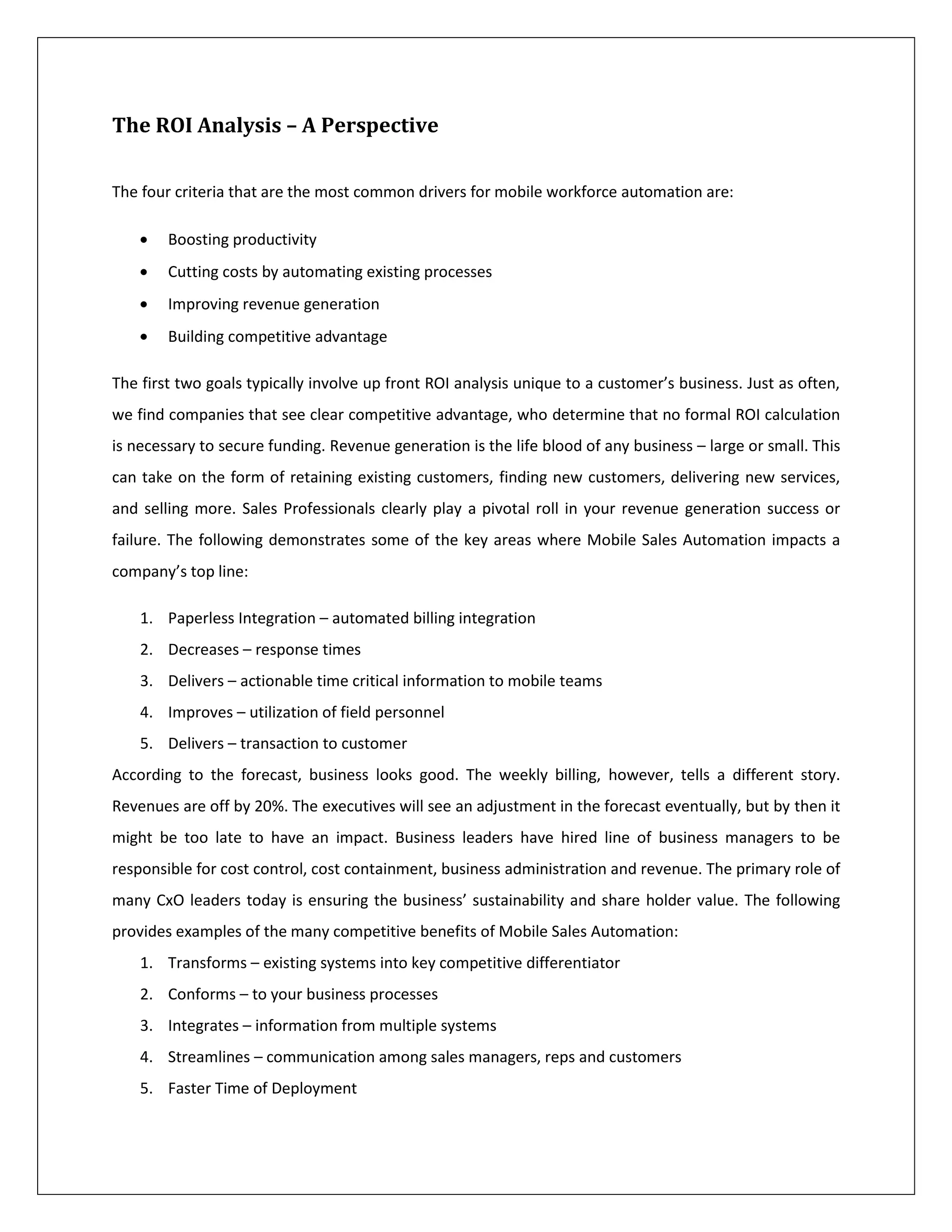 The ROI Analysis – A Perspective

The four criteria that are the most common drivers for mobile workforce automation are:

        Boosting productivity
        Cutting costs by automating existing processes
        Improving revenue generation
        Building competitive advantage

The first two goals typically involve up front ROI analysis unique to a customer’s business. Just as often,
we find companies that see clear competitive advantage, who determine that no formal ROI calculation
is necessary to secure funding. Revenue generation is the life blood of any business – large or small. This
can take on the form of retaining existing customers, finding new customers, delivering new services,
and selling more. Sales Professionals clearly play a pivotal roll in your revenue generation success or
failure. The following demonstrates some of the key areas where Mobile Sales Automation impacts a
company’s top line:

    1. Paperless Integration – automated billing integration
    2. Decreases – response times
    3. Delivers – actionable time critical information to mobile teams
    4. Improves – utilization of field personnel
    5. Delivers – transaction to customer
According to the forecast, business looks good. The weekly billing, however, tells a different story.
Revenues are off by 20%. The executives will see an adjustment in the forecast eventually, but by then it
might be too late to have an impact. Business leaders have hired line of business managers to be
responsible for cost control, cost containment, business administration and revenue. The primary role of
many CxO leaders today is ensuring the business’ sustainability and share holder value. The following
provides examples of the many competitive benefits of Mobile Sales Automation:
    1. Transforms – existing systems into key competitive differentiator
    2. Conforms – to your business processes
    3. Integrates – information from multiple systems
    4. Streamlines – communication among sales managers, reps and customers
    5. Faster Time of Deployment
 