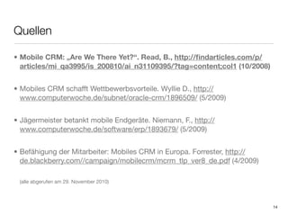 Quellen

• Mobile CRM: „Are We There Yet?“. Read, B., http://ﬁndarticles.com/p/
  articles/mi_qa3995/is_200810/ai_n31109395/?tag=content;col1 (10/2008)


• Mobiles CRM schafft Wettbewerbsvorteile. Wyllie D., http://
  www.computerwoche.de/subnet/oracle-crm/1896509/ (5/2009)


• Jägermeister betankt mobile Endgeräte. Niemann, F., http://
  www.computerwoche.de/software/erp/1893679/ (5/2009)


• Befähigung der Mitarbeiter: Mobiles CRM in Europa. Forrester, http://
  de.blackberry.com//campaign/mobilecrm/mcrm_tlp_ver8_de.pdf (4/2009)

 (alle abgerufen am 29. November 2010)



                                                                          14
 