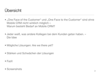 Übersicht

• „One Face of the Customer“ und „One Face to the Customer“ sind ohne
  Mobile CRM nicht wirklich möglich –
  Warum besteht Bedarf an Mobile CRM?

• Jeder weiß, was andere Kollegen bei dem Kunden getan haben. –
  Die Idee

• Mögliche Lösungen: Are we there yet?

• Stärken und Schwächen der Lösungen

• Fazit

• Screenshots
                                                                        2
 