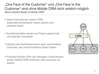 „One Face of the Customer“ und „One Face to the
Customer“ sind ohne Mobile CRM nicht wirklich möglich
Warum besteht Bedarf an Mobile CRM?


• Viele Unternehmen nutzen CRM,
  Außendienstmitarbeiter haben jedoch evtl.
  veraltete Daten                                           Kunde



• Kundenkontakte werden auf Papier gesammelt
  und abends verarbeitet                                CRM


• Häuﬁg viele Kontaktpersonen über verschiedene
  Channels, die unterschiedliche Daten haben
                                                    Phone   Web     AD



• Forrester-Studie: 63% der befragten Unternehmen
  wollen Mobile CRM einführen oder benutzen es
  bereits


                                                                     3
 