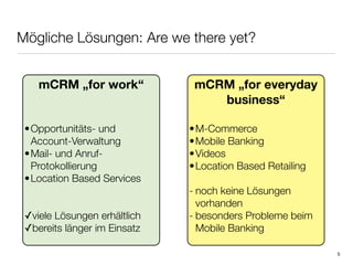 Mögliche Lösungen: Are we there yet?


    mCRM „for work“            mCRM „for everyday
                                  business“

 • Opportunitäts- und         • M-Commerce
   Account-Verwaltung         • Mobile Banking
 • Mail- und Anruf-           • Videos
   Protokollierung            • Location Based Retailing
 • Location Based Services
                              - noch keine Lösungen
                                vorhanden
 ✓viele Lösungen erhältlich   - besonders Probleme beim
 ✓bereits länger im Einsatz     Mobile Banking

                                                           5
 