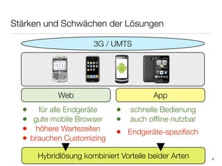 Stärken und Schwächen der Lösungen

                      3G / UMTS




            Web                         App
  • für alle Endgeräte       • schnelle Bedienung
  • gute mobile Browser      • auch ofﬂine nutzbar
  • höhere Wartezeiten       • Endgeräte-speziﬁsch
  • brauchen Customizing
      Hybridlösung kombiniert Vorteile beider Arten   6
 