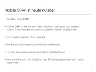 Mobile CRM ist heute nutzbar

 Situation Ende 2010:


• Mobile CRM ist bereits von vielen Anbietern verfügbar und erprobt,
  sowohl Cloud-basiert als auch ans eigenen System angebunden


• wird häuﬁg eingesetzt bzw. geplant


• Geräte als auch Infrastruktur ermöglichen Einsatz


• Hybrid-Lösungen scheinen besonders vorteilhaft sein


• Kostensenkungen und Qualitäts- und Efﬁzienzsteigerungen sind häuﬁg
  vorzuﬁnden

                                                                       7
 
