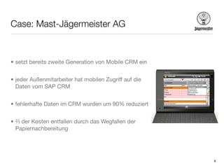 Case: Mast-Jägermeister AG



• setzt bereits zweite Generation von Mobile CRM ein


• jeder Außenmitarbeiter hat mobilen Zugriff auf die
  Daten vom SAP CRM


• fehlerhafte Daten im CRM wurden um 90% reduziert


• ⅔ der Kosten entfallen durch das Wegfallen der
  Papiernachbereitung




                                                       8
 