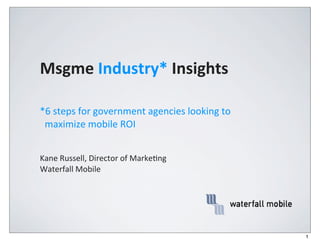 Msgme	
  Industry*	
  Insights

*6	
  steps	
  for	
  government	
  agencies	
  looking	
  to	
  	
  
	
  	
  maximize	
  mobile	
  ROI


Kane	
  Russell,	
  Director	
  of	
  Marke4ng
Waterfall	
  Mobile




                                                                        1
 