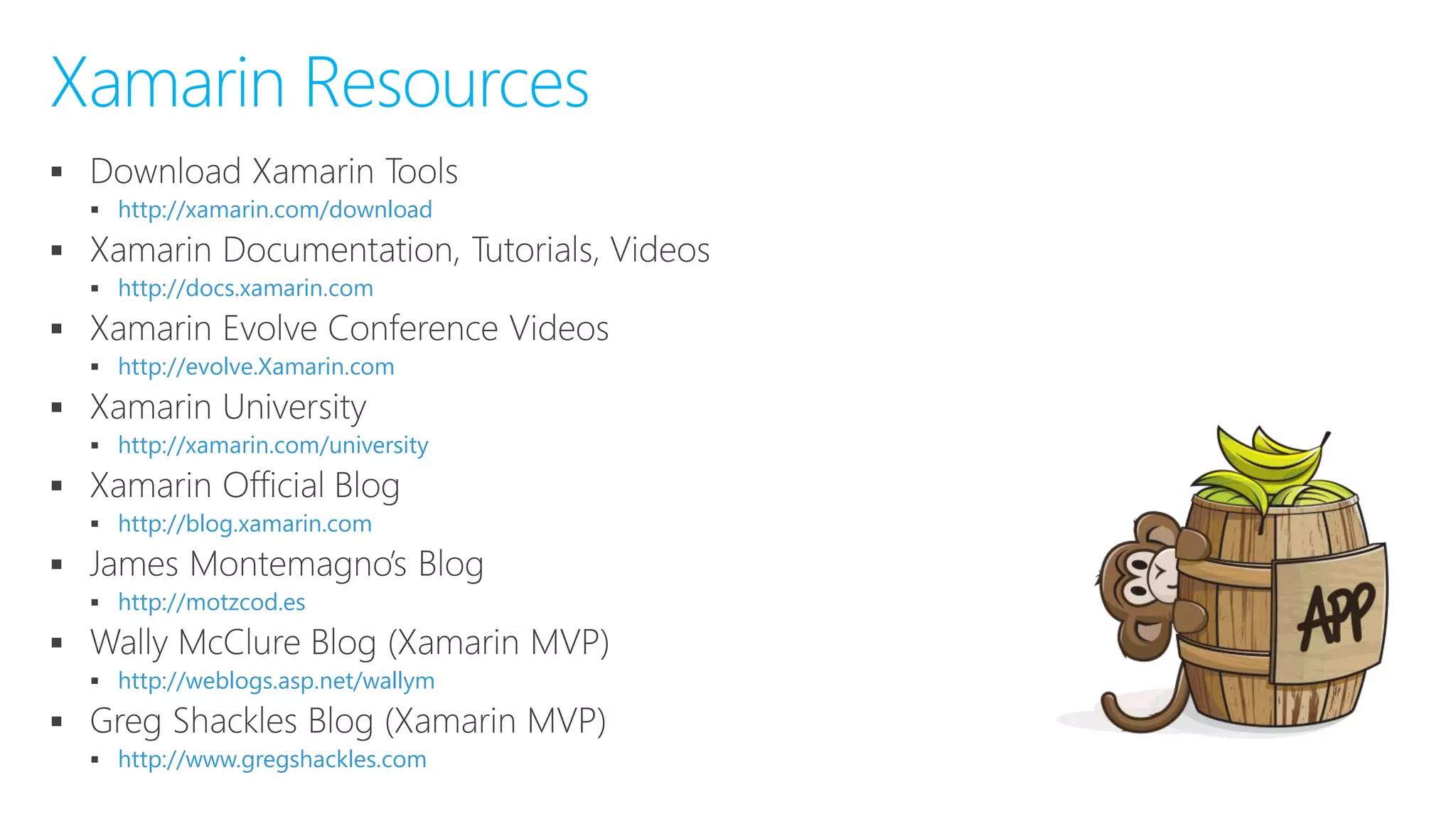 
 http://xamarin.com/download

 http://docs.xamarin.com

 http://evolve.Xamarin.com

 http://xamarin.com/university

 http://blog.xamarin.com

 http://motzcod.es

 http://weblogs.asp.net/wallym

 http://www.gregshackles.com
Xamarin Resources
 