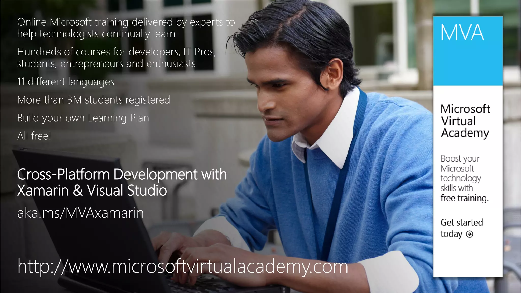 Online Microsoft training delivered by experts to
help technologists continually learn
Hundreds of courses for developers, IT Pros,
students, entrepreneurs and enthusiasts
11 different languages
More than 3M students registered
Build your own Learning Plan
All free!
Cross-Platform Development with
Xamarin & Visual Studio
aka.ms/MVAxamarin
http://www.microsoftvirtualacademy.com
 