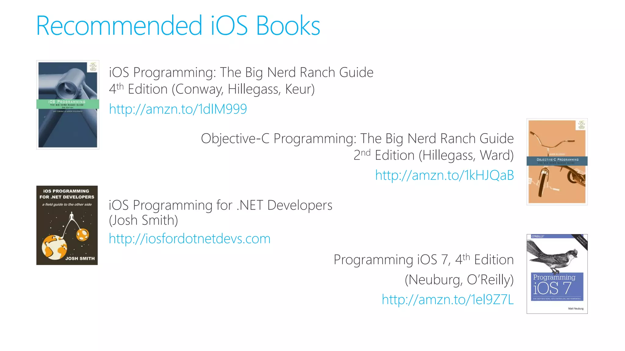 Recommended iOS Books
http://iosfordotnetdevs.com
Programming iOS 7, 4th Edition
(Neuburg, O’Reilly)
http://amzn.to/1el9Z7L
iOS Programming: The Big Nerd Ranch Guide
4th Edition (Conway, Hillegass, Keur)
http://amzn.to/1dIM999
Objective-C Programming: The Big Nerd Ranch Guide
2nd Edition (Hillegass, Ward)
http://amzn.to/1kHJQaB
 