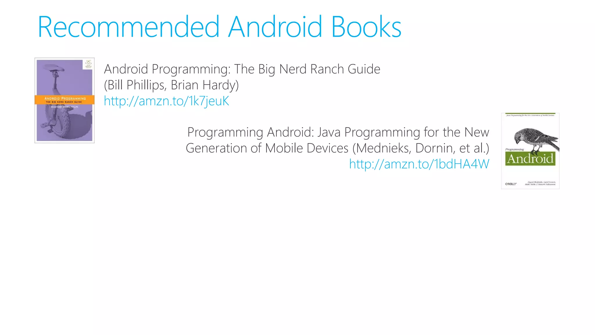 Recommended Android Books
Android Programming: The Big Nerd Ranch Guide
(Bill Phillips, Brian Hardy)
http://amzn.to/1k7jeuK
Programming Android: Java Programming for the New
Generation of Mobile Devices (Mednieks, Dornin, et al.)
http://amzn.to/1bdHA4W
 