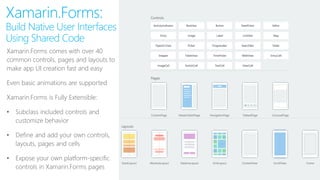 Xamarin.Forms:
Build Native User Interfaces
Using Shared Code
Shared App Logic in C#
Xamarin.Forms comes with over 40
common controls, pages and layouts to
make app UI creation fast and easy
Even basic animations are supported
Xamarin.Forms is Fully Extensible:
• Subclass included controls and
customize behavior
• Define and add your own controls,
layouts, pages and cells
• Expose your own platform-specific
controls in Xamarin.Forms pages
 
