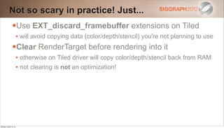 Not so scary in practice! Just...
                Use EXT_discard_framebuffer extensions on Tiled
                        • will avoid copying data (color/depth/stencil) you're not planning to use
                Clear RenderTarget before rendering into it
                        • otherwise on Tiled driver will copy color/depth/stencil back from RAM
                        • not clearing is not an optimization!




Monday, August 13, 12
 