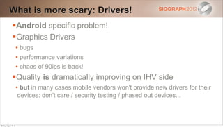What is more scary: Drivers!
                Android specific problem!
                Graphics Drivers
                        • bugs
                        • performance variations
                        • chaos of 90ies is back!
                Quality is dramatically improving on IHV side
                        • but in many cases mobile vendors won't provide new drivers for their
                        devices: don't care / security testing / phased out devices...



Monday, August 13, 12
 