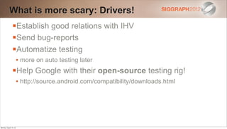 What is more scary: Drivers!
                Establish good relations with IHV
                Send bug-reports
                Automatize testing
                        • more on auto testing later
                Help Google with their open-source testing rig!
                        • http://source.android.com/compatibility/downloads.html




Monday, August 13, 12
 