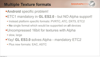 Multiple Texture formats
                Android specific problem!
                ETC1 mandatory in GL ES2.0 - but NO Alpha support!
                        • Instead platform specific formats: PVRTC, ATC, DXT5, ETC2
                        • No single format which would be supported on all devices
                Uncompressed 16bit for textures with Alpha
                        • slow, large
                Yay! GL ES3.0 solves Alpha - mandatory ETC2
                        • Plus new formats: EAC, ASTC


Monday, August 13, 12
 