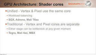 GPU Architecture: Shader cores
                Unified - Vertex & Pixel use the same core
                        • Workload balancing
                        • SGX, Adreno, Mali T6xx
                Traditional - Vertex and Pixel cores are separate
                        • Either stage can be bottleneck at any given moment
                        • Tegra, Mali 4xx, MBX




Monday, August 13, 12
 