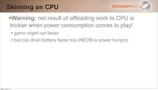 Skinning on CPU
                Warning: net result of offloading work to CPU is
                   trickier when power consumption comes to play!
                        • game might run faster
                        • but can drain battery faster too (NEON is power hungry)




Monday, August 13, 12
 