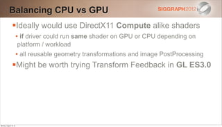Balancing CPU vs GPU
                Ideally would use DirectX11 Compute alike shaders
                        • if driver could run same shader on GPU or CPU depending on
                        platform / workload
                        • all reusable geometry transformations and image PostProcessing
                Might be worth trying Transform Feedback in GL ES3.0




Monday, August 13, 12
 