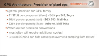 GPU Architecture: Precision of pixel ops
                Optimal precision for GPU family
                 • 11/12bit per-component (fixed) - SGX pre543, Tegra
                 • 16bit per-component (half) - SGX 543, Mali 4xx
                 • 32bit per-component (float) - Adreno, Mali T6xx
                Watch out for precision conversions
                 • most often will require additional cycles!
                 • (at least) SGX543 can hide conversion overhead sampling from texture




Monday, August 13, 12
 